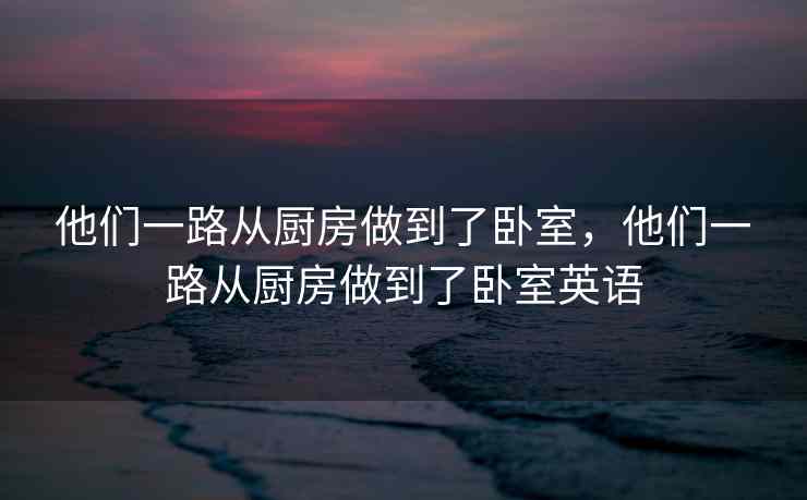 他们一路从厨房做到了卧室，他们一路从厨房做到了卧室英语