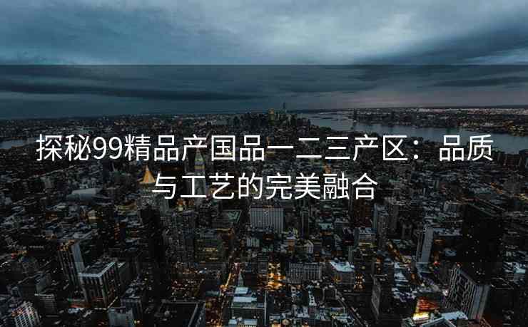 探秘99精品产国品一二三产区：品质与工艺的完美融合