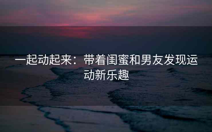 一起动起来：带着闺蜜和男友发现运动新乐趣