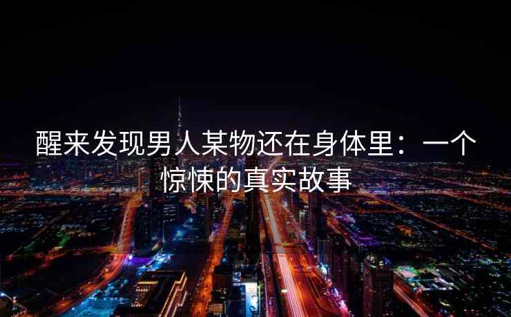 醒来发现男人某物还在身体里:一个惊悚的真实故事 醒来发现男人某物还在身体里:一个惊悚的真实故事