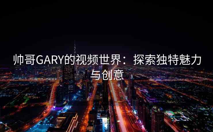 帅哥GARY的视频世界:探索独特魅力与创意 帅哥GARY的视频世界:探索独特魅力与创意