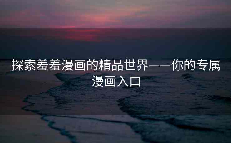 探索羞羞漫画的精品世界——你的专属漫画入口