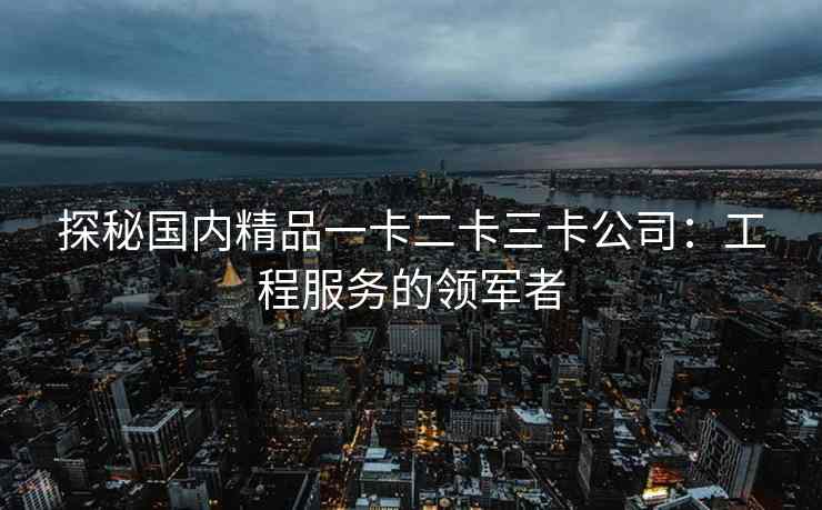 探秘国内精品一卡二卡三卡公司:工程服务的领军者 探秘国内精品一卡二卡三卡公司:工程服务的领军者