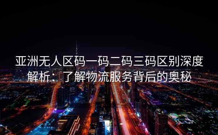 亚洲无人区码一码二码三码区别深度解析：了解物流服务背后的奥秘
