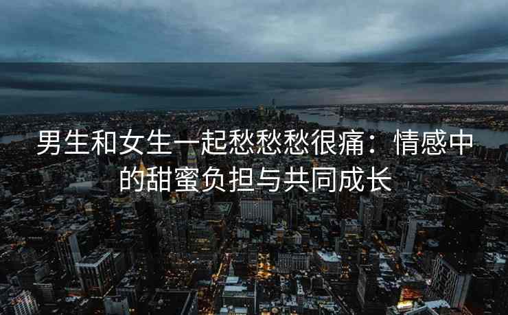 男生和女生一起愁愁愁很痛:情感中的甜蜜负担与共同成长 男生和女生一起愁愁愁很痛:情感中的甜蜜负担与共同成长