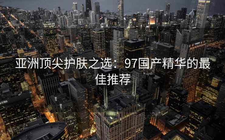亚洲顶尖护肤之选：97国产精华的最佳推荐