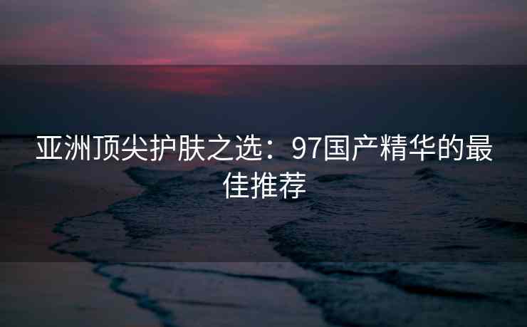 亚洲顶尖护肤之选：97国产精华的最佳推荐