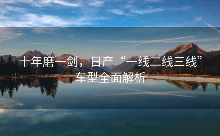 十年磨一剑，日产“一线二线三线”车型全面解析