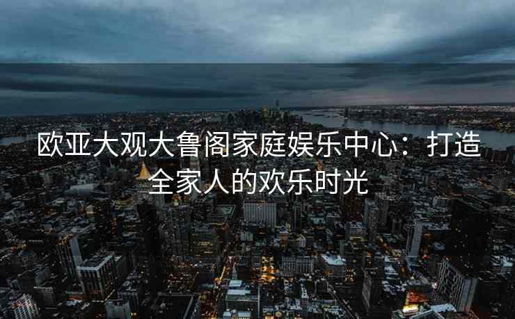 欧亚大观大鲁阁家庭娱乐中心：打造全家人的欢乐时光