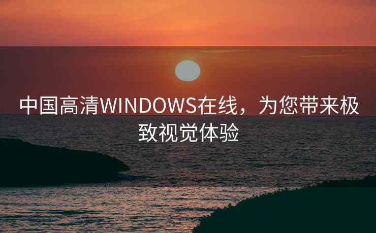 中国高清WINDOWS在线，为您带来极致视觉体验